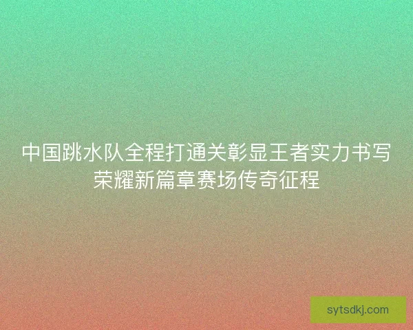 中国跳水队全程打通关彰显王者实力书写荣耀新篇章赛场传奇征程