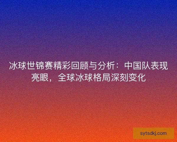 冰球世锦赛精彩回顾与分析：中国队表现亮眼，全球冰球格局深刻变化