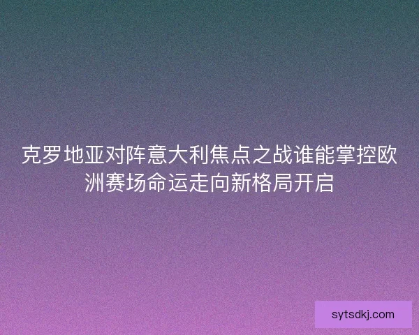 克罗地亚对阵意大利焦点之战谁能掌控欧洲赛场命运走向新格局开启