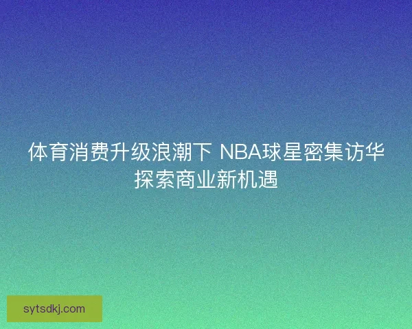 体育消费升级浪潮下 NBA球星密集访华探索商业新机遇