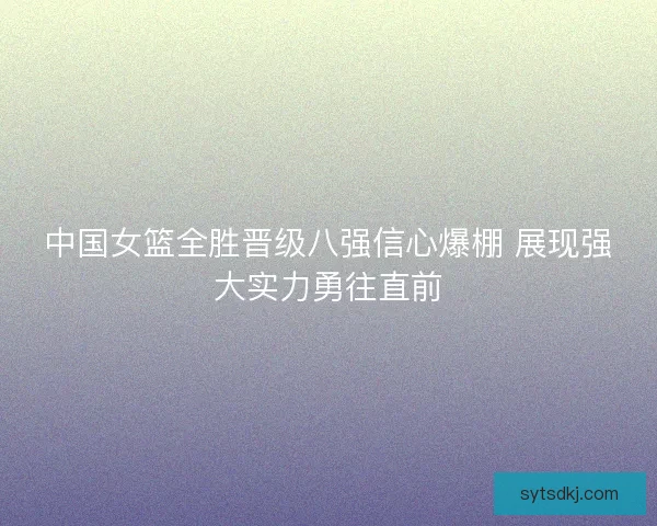 中国女篮全胜晋级八强信心爆棚 展现强大实力勇往直前