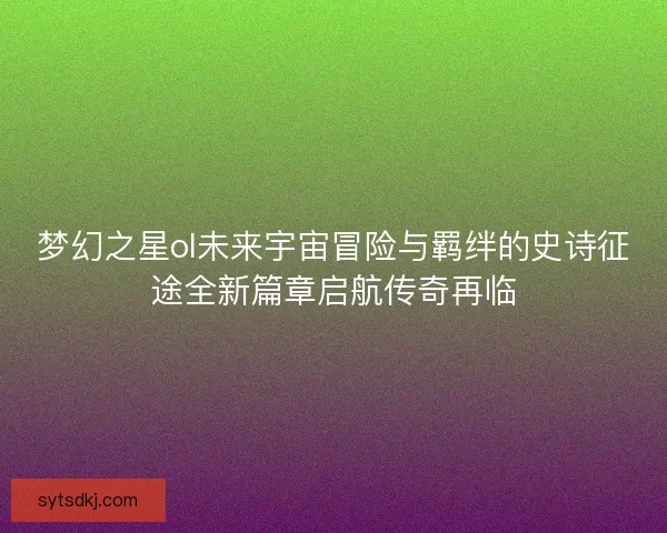 梦幻之星ol未来宇宙冒险与羁绊的史诗征途全新篇章启航传奇再临