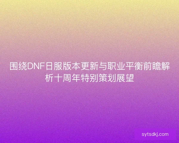 围绕DNF日服版本更新与职业平衡前瞻解析十周年特别策划展望