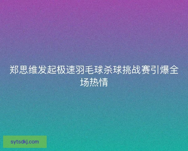 郑思维发起极速羽毛球杀球挑战赛引爆全场热情